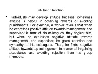 • Individuals may develop attitude because sometimes
attitude is helpful in obtaining rewards or avoiding
punishments. For example, a worker reveals that when
he expresses positive attitude towards management and
supervisor in front of his colleagues, they neglect him,
but when he expresses negative attitude towards
management and supervisor, he gains attention and
sympathy of his colleagues. Thus, he finds negative
attitude towards top management instrumental in gaining
acceptance and avoiding rejection from his group
members.
Utilitarian function:
 
