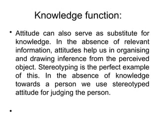Knowledge function:
• Attitude can also serve as substitute for
knowledge. In the absence of relevant
information, attitudes help us in organising
and drawing inference from the perceived
object. Stereotyping is the perfect example
of this. In the absence of knowledge
towards a person we use stereotyped
attitude for judging the person.
•
 