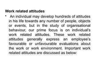 Work related attitudes
• An individual may develop hundreds of attitudes
in his life towards any number of people, objects
or events, but in the study of organisational
behaviour, our prime focus is on individual’s
work related attitudes. These work related
attitudes generally express an employee’s
favourable or unfavourable evaluations about
the work or work environment. Important work
related attitudes are discussed as below:
 