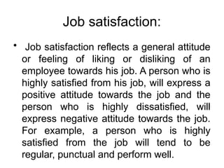 Job satisfaction:
• Job satisfaction reflects a general attitude
or feeling of liking or disliking of an
employee towards his job. A person who is
highly satisfied from his job, will express a
positive attitude towards the job and the
person who is highly dissatisfied, will
express negative attitude towards the job.
For example, a person who is highly
satisfied from the job will tend to be
regular, punctual and perform well.
 