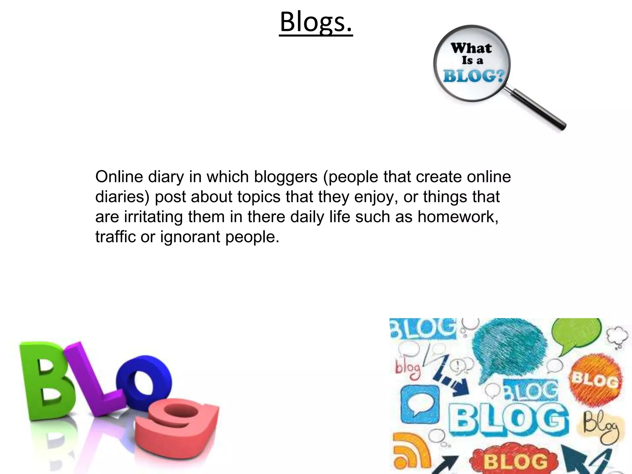 Blogs.



Online diary in which bloggers (people that create online
diaries) post about topics that they enjoy, or things that
are irritating them in there daily life such as homework,
traffic or ignorant people.
 