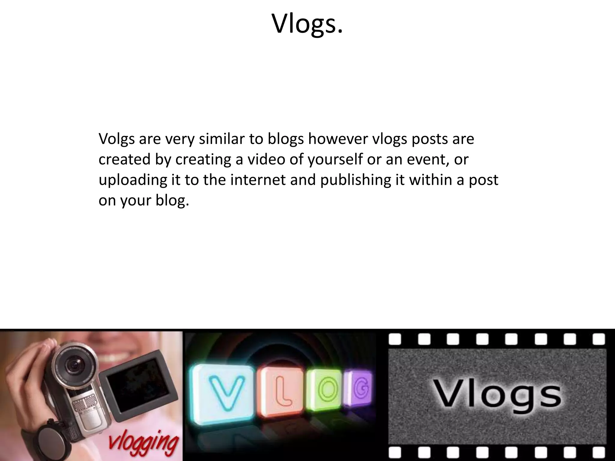 Vlogs.


Volgs are very similar to blogs however vlogs posts are
created by creating a video of yourself or an event, or
uploading it to the internet and publishing it within a post
on your blog.
 