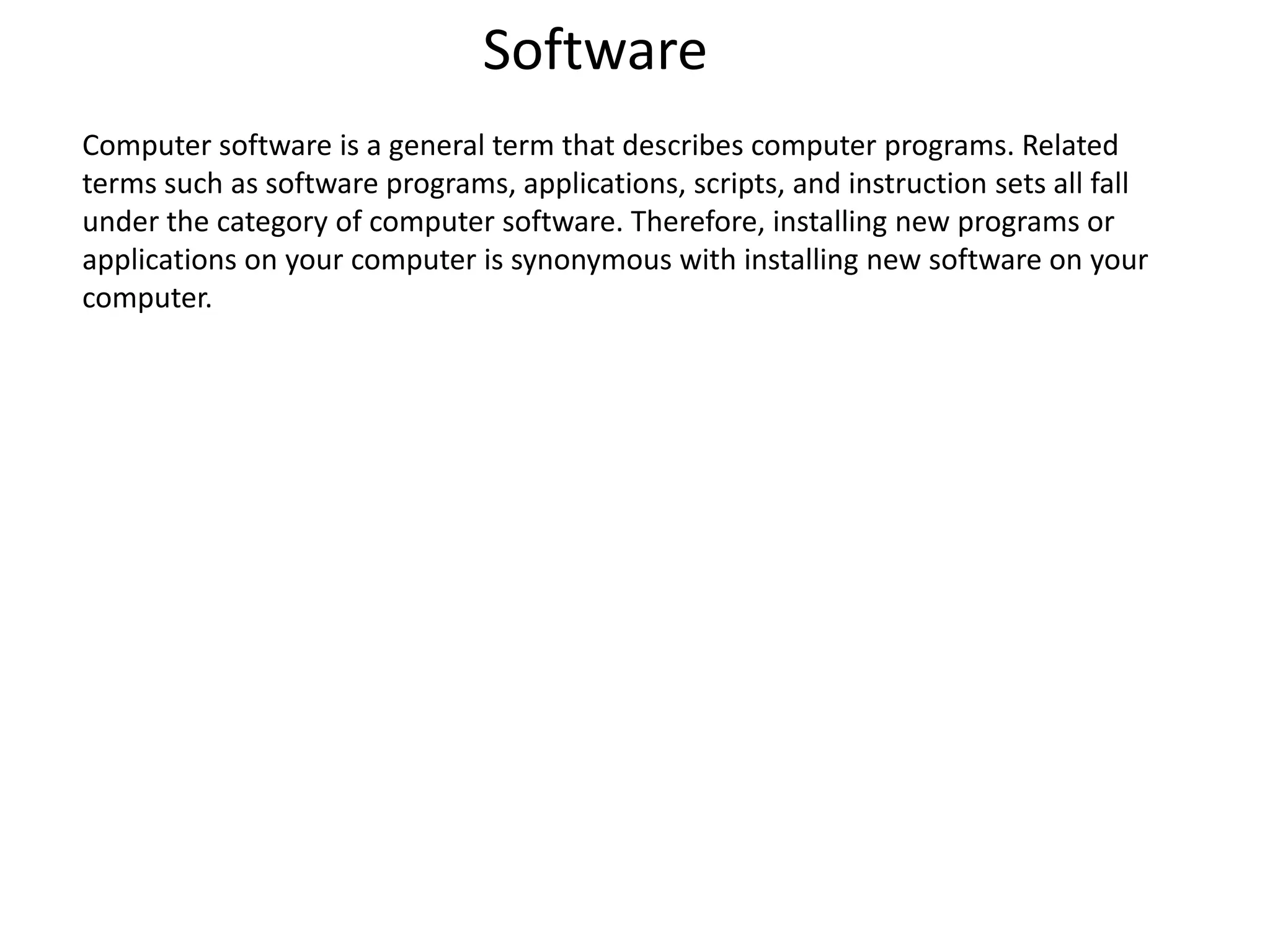 Software
Computer software is a general term that describes computer programs. Related
terms such as software programs, applications, scripts, and instruction sets all fall
under the category of computer software. Therefore, installing new programs or
applications on your computer is synonymous with installing new software on your
computer.
 