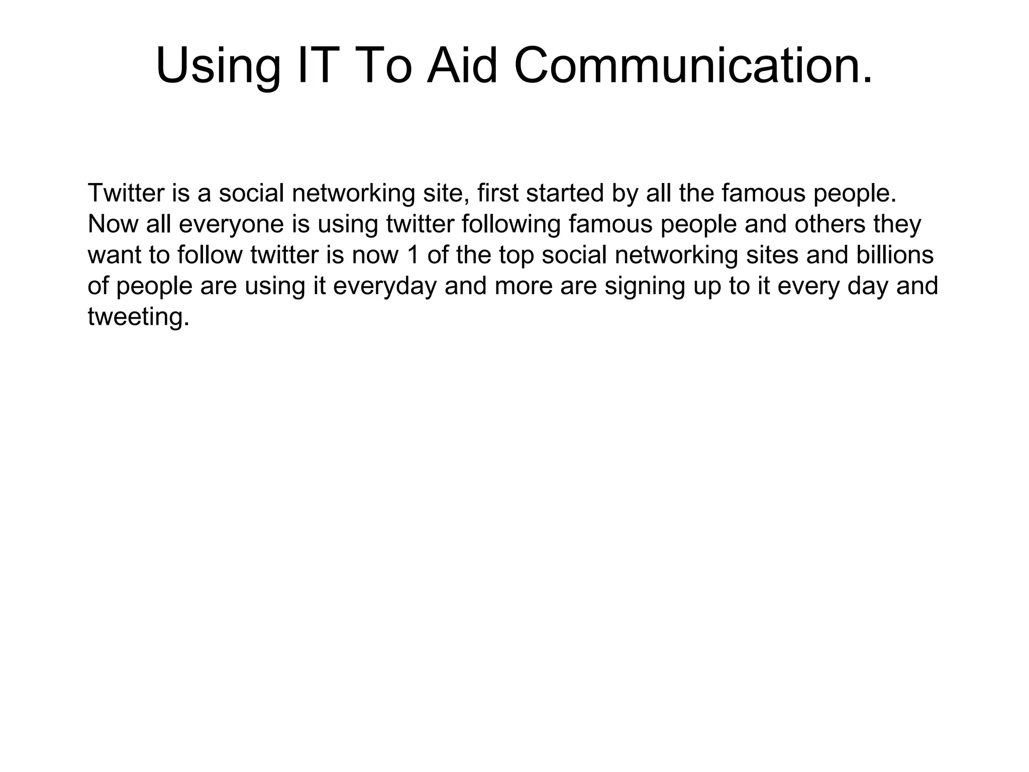 Using IT To Aid Communication.

Twitter is a social networking site, first started by all the famous people.
Now all everyone is using twitter following famous people and others they
want to follow twitter is now 1 of the top social networking sites and billions
of people are using it everyday and more are signing up to it every day and
tweeting.
 