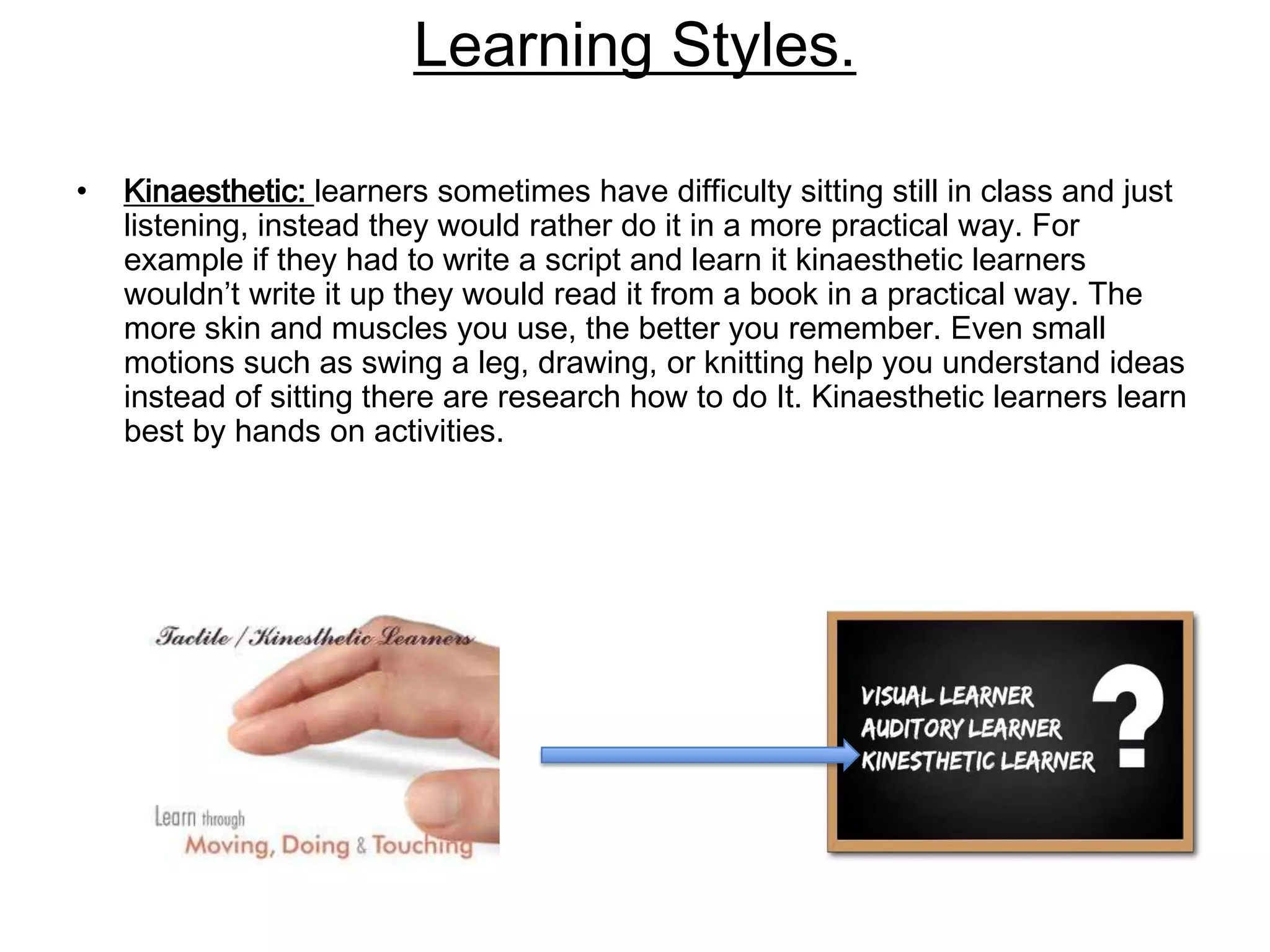 Learning Styles.

•   Kinaesthetic: learners sometimes have difficulty sitting still in class and just
    listening, instead they would rather do it in a more practical way. For
    example if they had to write a script and learn it kinaesthetic learners
    wouldn’t write it up they would read it from a book in a practical way. The
    more skin and muscles you use, the better you remember. Even small
    motions such as swing a leg, drawing, or knitting help you understand ideas
    instead of sitting there are research how to do It. Kinaesthetic learners learn
    best by hands on activities.
 