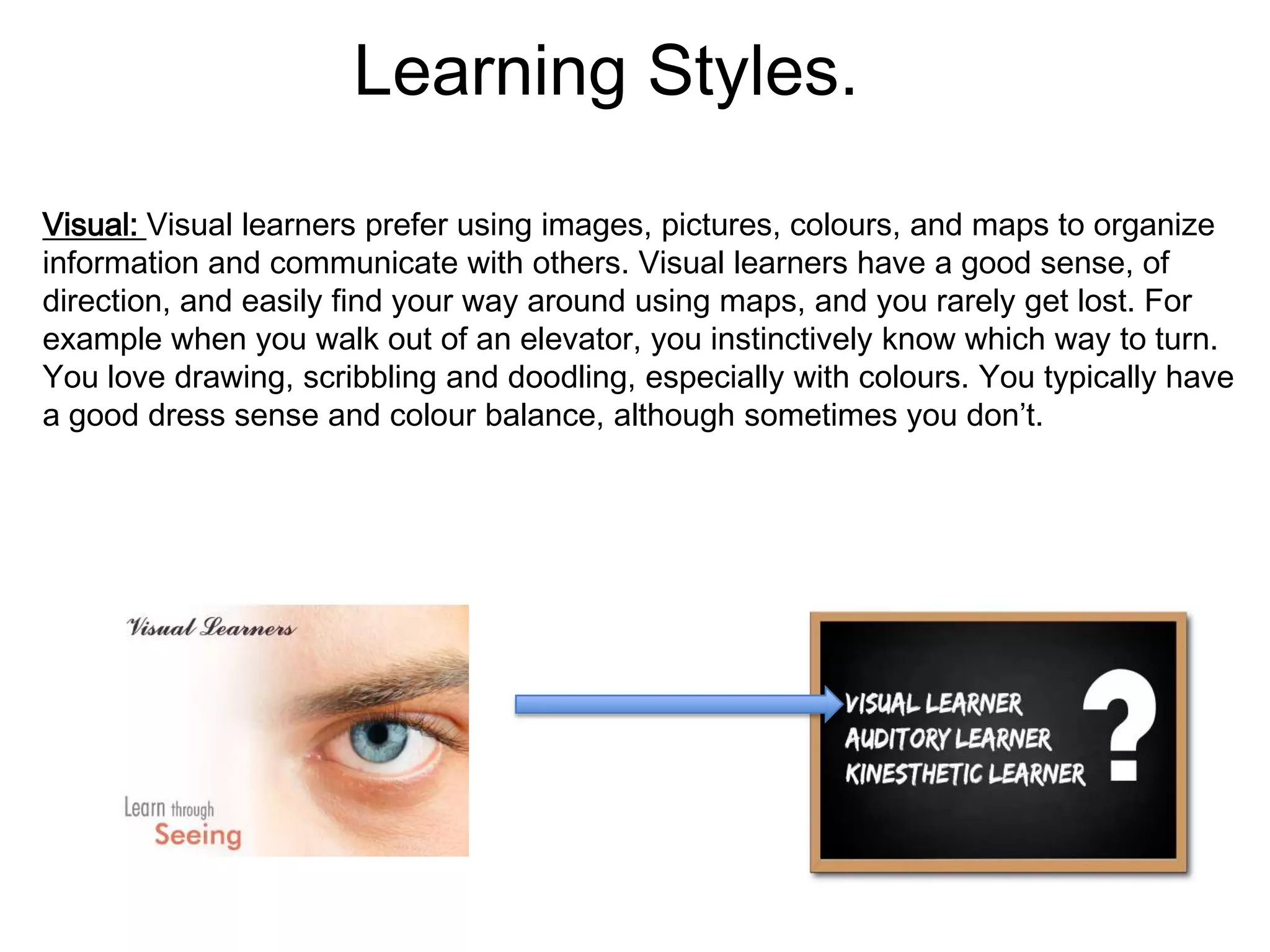 Learning Styles.
Visual: Visual learners prefer using images, pictures, colours, and maps to organize
information and communicate with others. Visual learners have a good sense, of
direction, and easily find your way around using maps, and you rarely get lost. For
example when you walk out of an elevator, you instinctively know which way to turn.
You love drawing, scribbling and doodling, especially with colours. You typically have
a good dress sense and colour balance, although sometimes you don’t.
 