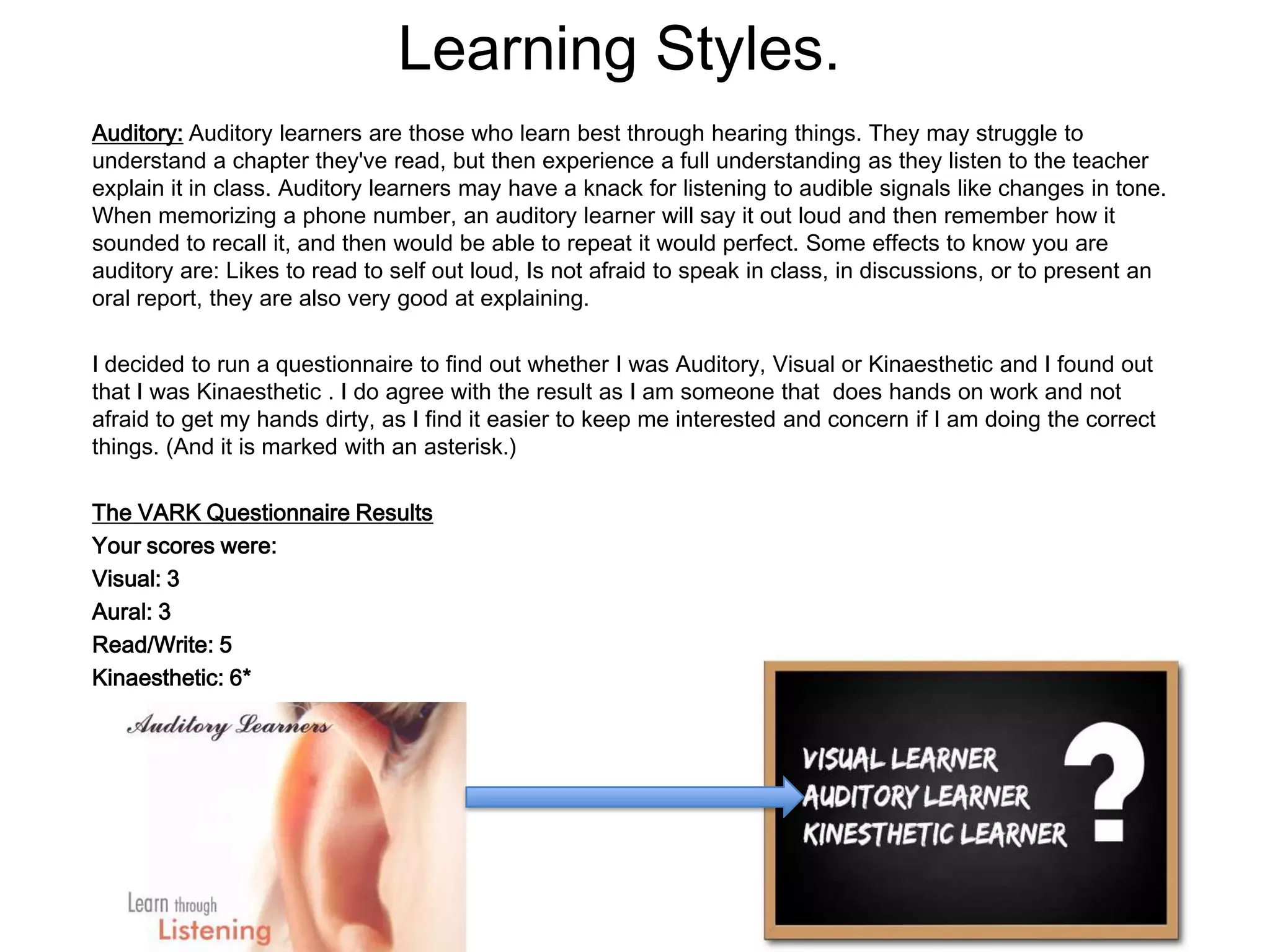 Learning Styles.
Auditory: Auditory learners are those who learn best through hearing things. They may struggle to
understand a chapter they've read, but then experience a full understanding as they listen to the teacher
explain it in class. Auditory learners may have a knack for listening to audible signals like changes in tone.
When memorizing a phone number, an auditory learner will say it out loud and then remember how it
sounded to recall it, and then would be able to repeat it would perfect. Some effects to know you are
auditory are: Likes to read to self out loud, Is not afraid to speak in class, in discussions, or to present an
oral report, they are also very good at explaining.

I decided to run a questionnaire to find out whether I was Auditory, Visual or Kinaesthetic and I found out
that I was Kinaesthetic . I do agree with the result as I am someone that does hands on work and not
afraid to get my hands dirty, as I find it easier to keep me interested and concern if I am doing the correct
things. (And it is marked with an asterisk.)

The VARK Questionnaire Results
Your scores were:
Visual: 3
Aural: 3
Read/Write: 5
Kinaesthetic: 6*
 