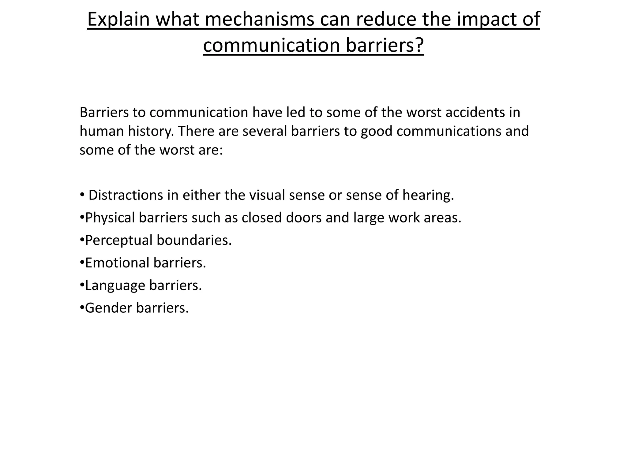 Explain what mechanisms can reduce the impact of
              communication barriers?


Barriers to communication have led to some of the worst accidents in
human history. There are several barriers to good communications and
some of the worst are:

• Distractions in either the visual sense or sense of hearing.
•Physical barriers such as closed doors and large work areas.
•Perceptual boundaries.
•Emotional barriers.
•Language barriers.
•Gender barriers.
 