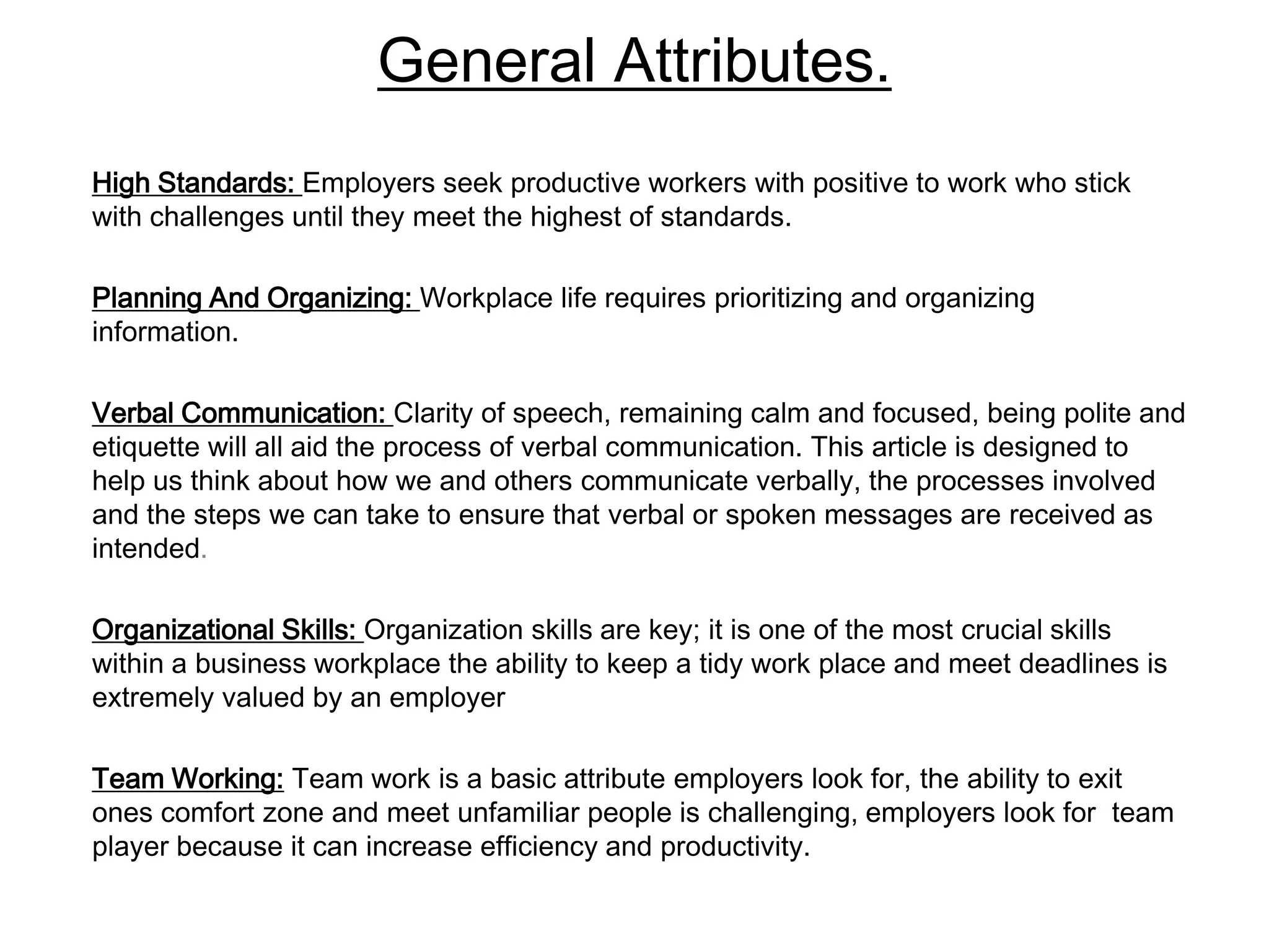General Attributes.
High Standards: Employers seek productive workers with positive to work who stick
with challenges until they meet the highest of standards.

Planning And Organizing: Workplace life requires prioritizing and organizing
information.

Verbal Communication: Clarity of speech, remaining calm and focused, being polite and
etiquette will all aid the process of verbal communication. This article is designed to
help us think about how we and others communicate verbally, the processes involved
and the steps we can take to ensure that verbal or spoken messages are received as
intended.

Organizational Skills: Organization skills are key; it is one of the most crucial skills
within a business workplace the ability to keep a tidy work place and meet deadlines is
extremely valued by an employer

Team Working: Team work is a basic attribute employers look for, the ability to exit
ones comfort zone and meet unfamiliar people is challenging, employers look for team
player because it can increase efficiency and productivity.
 