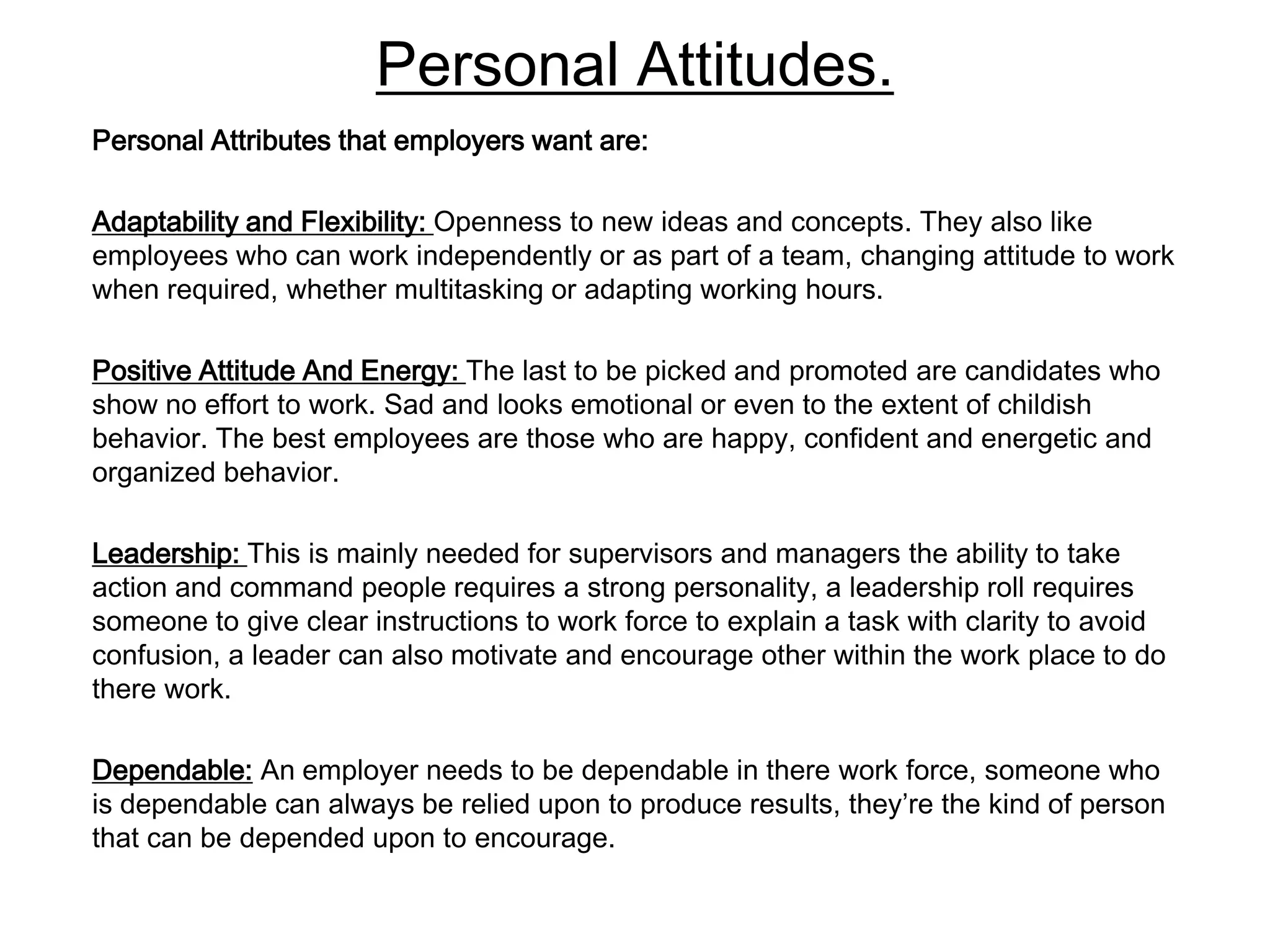 Personal Attitudes.
Personal Attributes that employers want are:

Adaptability and Flexibility: Openness to new ideas and concepts. They also like
employees who can work independently or as part of a team, changing attitude to work
when required, whether multitasking or adapting working hours.

Positive Attitude And Energy: The last to be picked and promoted are candidates who
show no effort to work. Sad and looks emotional or even to the extent of childish
behavior. The best employees are those who are happy, confident and energetic and
organized behavior.

Leadership: This is mainly needed for supervisors and managers the ability to take
action and command people requires a strong personality, a leadership roll requires
someone to give clear instructions to work force to explain a task with clarity to avoid
confusion, a leader can also motivate and encourage other within the work place to do
there work.

Dependable: An employer needs to be dependable in there work force, someone who
is dependable can always be relied upon to produce results, they’re the kind of person
that can be depended upon to encourage.
 