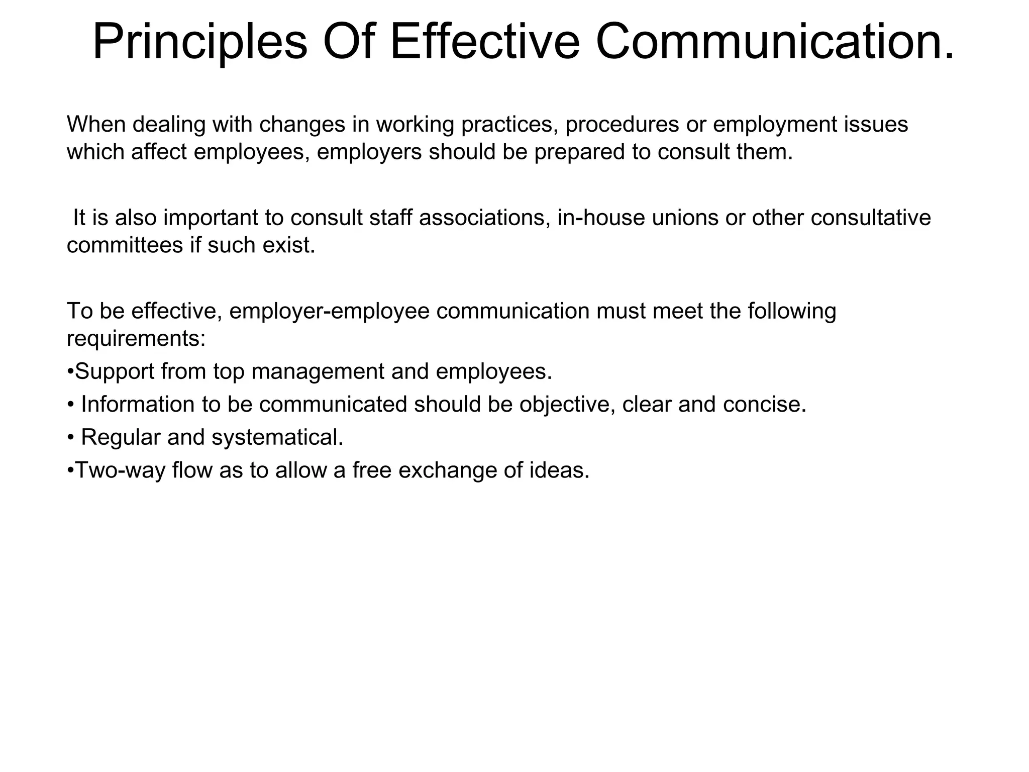 Principles Of Effective Communication.
When dealing with changes in working practices, procedures or employment issues
which affect employees, employers should be prepared to consult them.

 It is also important to consult staff associations, in-house unions or other consultative
committees if such exist.

To be effective, employer-employee communication must meet the following
requirements:
•Support from top management and employees.
• Information to be communicated should be objective, clear and concise.
• Regular and systematical.
•Two-way flow as to allow a free exchange of ideas.
 