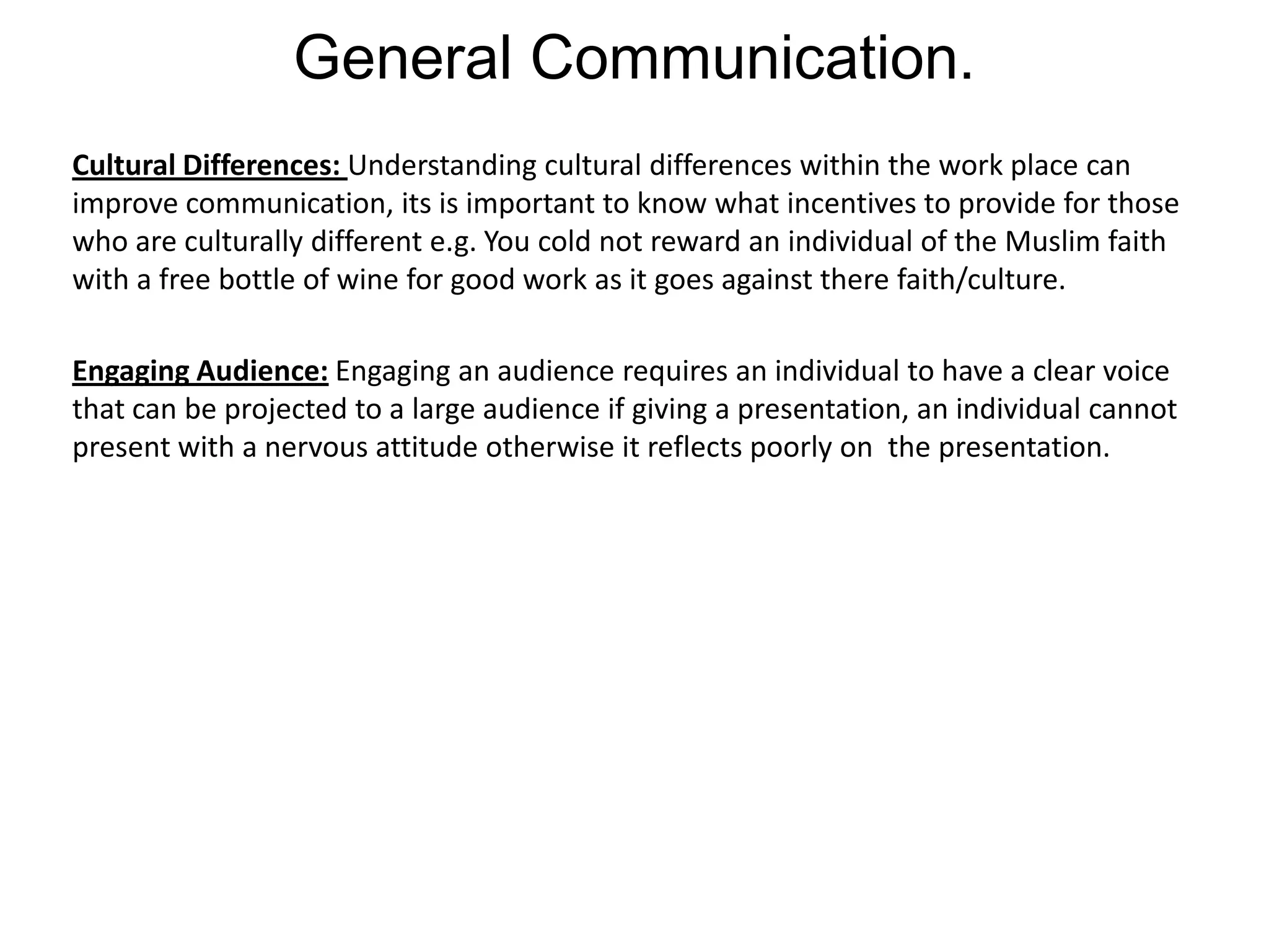 General Communication.
Cultural Differences: Understanding cultural differences within the work place can
improve communication, its is important to know what incentives to provide for those
who are culturally different e.g. You cold not reward an individual of the Muslim faith
with a free bottle of wine for good work as it goes against there faith/culture.

Engaging Audience: Engaging an audience requires an individual to have a clear voice
that can be projected to a large audience if giving a presentation, an individual cannot
present with a nervous attitude otherwise it reflects poorly on the presentation.
 