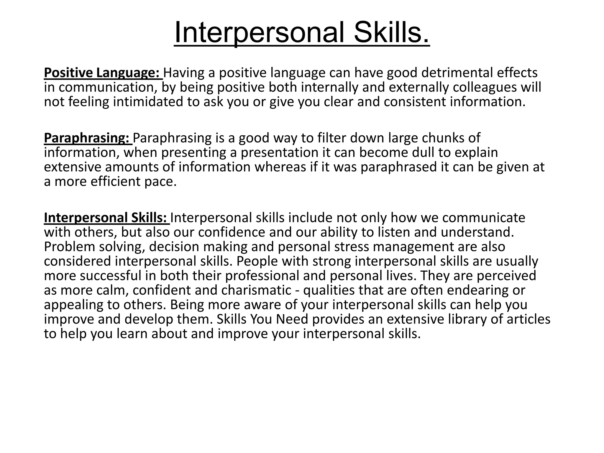 Interpersonal Skills.
Positive Language: Having a positive language can have good detrimental effects
in communication, by being positive both internally and externally colleagues will
not feeling intimidated to ask you or give you clear and consistent information.

Paraphrasing: Paraphrasing is a good way to filter down large chunks of
information, when presenting a presentation it can become dull to explain
extensive amounts of information whereas if it was paraphrased it can be given at
a more efficient pace.

Interpersonal Skills: Interpersonal skills include not only how we communicate
with others, but also our confidence and our ability to listen and understand.
Problem solving, decision making and personal stress management are also
considered interpersonal skills. People with strong interpersonal skills are usually
more successful in both their professional and personal lives. They are perceived
as more calm, confident and charismatic - qualities that are often endearing or
appealing to others. Being more aware of your interpersonal skills can help you
improve and develop them. Skills You Need provides an extensive library of articles
to help you learn about and improve your interpersonal skills.
 