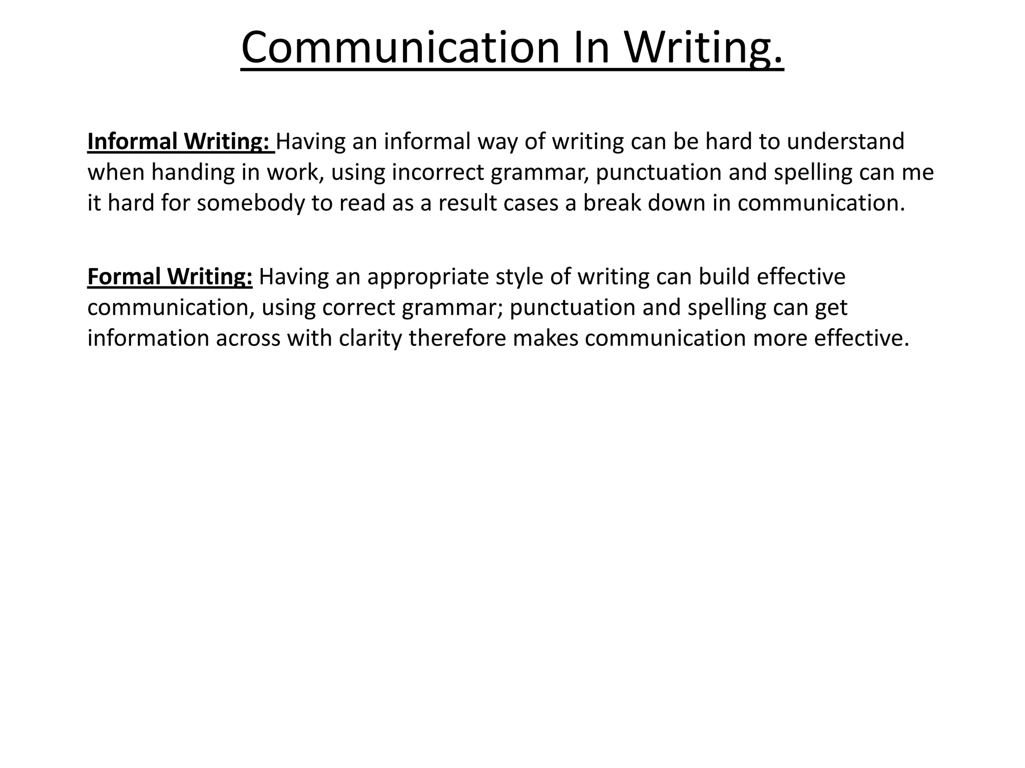 Communication In Writing.
Informal Writing: Having an informal way of writing can be hard to understand
when handing in work, using incorrect grammar, punctuation and spelling can me
it hard for somebody to read as a result cases a break down in communication.

Formal Writing: Having an appropriate style of writing can build effective
communication, using correct grammar; punctuation and spelling can get
information across with clarity therefore makes communication more effective.
 