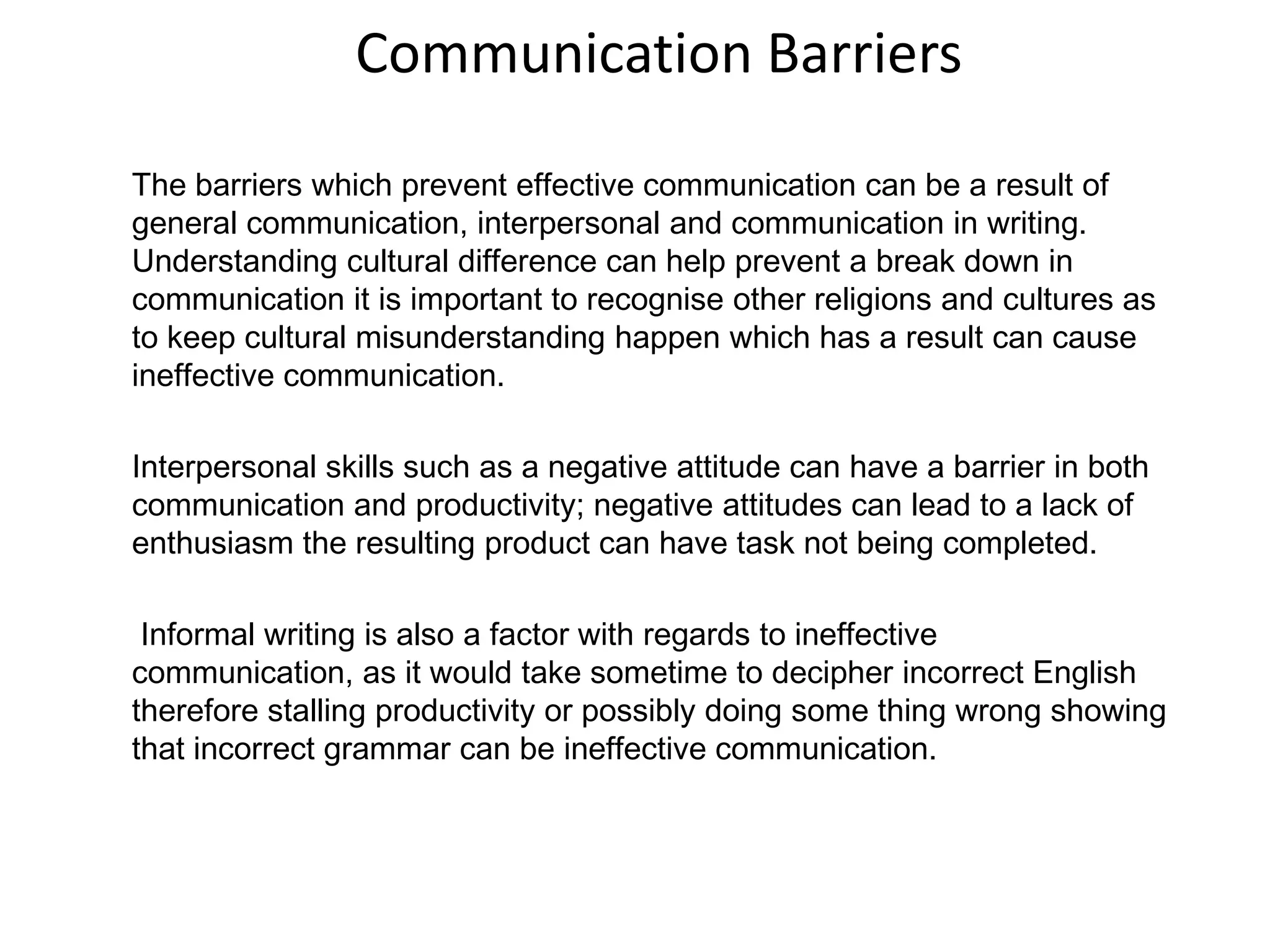 Communication Barriers
The barriers which prevent effective communication can be a result of
general communication, interpersonal and communication in writing.
Understanding cultural difference can help prevent a break down in
communication it is important to recognise other religions and cultures as
to keep cultural misunderstanding happen which has a result can cause
ineffective communication.

Interpersonal skills such as a negative attitude can have a barrier in both
communication and productivity; negative attitudes can lead to a lack of
enthusiasm the resulting product can have task not being completed.

 Informal writing is also a factor with regards to ineffective
communication, as it would take sometime to decipher incorrect English
therefore stalling productivity or possibly doing some thing wrong showing
that incorrect grammar can be ineffective communication.
 