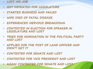 • LOST HIS JOB 
• GOT DEFEATED FOR LEGISLATURE 
• STARTED BUSINESS AND FAILED 
• WIFE DIED OF FATAL DISEASE 
• EXPERIENCED NERVOUS BREAKDOWN 
• CONTESTED IN ELECTION FOR SPEAKER IN 
LEGISLATURE AND LOST 
• TRIED FOR NOMINATION IN THE POLITICAL PARTY 
AND LOST 
• APPLIED FOR THE POST OF LAND OFFICER AND 
DIDN’T GET IT 
• CONTESTED FOR SENATE AND LOST 
• CONTESTED FOR VICE PRESIDENT AND LOST 
• AGAIN CONTESTED FOR SENATE AND LOST. 
 