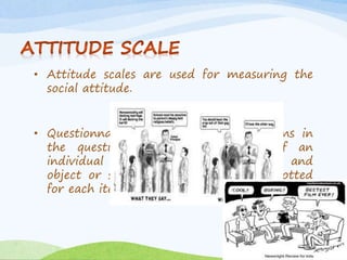 • Attitude scales are used for measuring the 
social attitude. 
• Questionnaire is prepared, by the items in 
the questionnaire is the attitude of an 
individual towards a matter thing, and 
object or system and score will be allotted 
for each item. 
 