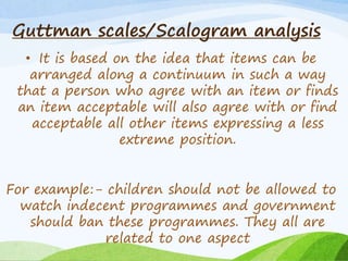 Guttman scales/Scalogram analysis 
• It is based on the idea that items can be 
arranged along a continuum in such a way 
that a person who agree with an item or finds 
an item acceptable will also agree with or find 
acceptable all other items expressing a less 
extreme position. 
For example:- children should not be allowed to 
watch indecent programmes and government 
should ban these programmes. They all are 
related to one aspect 
 