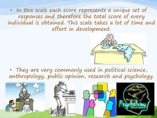 • In this scale each score represents a unique set of 
responses and therefore the total score of every 
individual is obtained. This scale takes a lot of time and 
effort in development. 
• They are very commonly used in political science, 
anthropology, public opinion, research and psychology. 
 