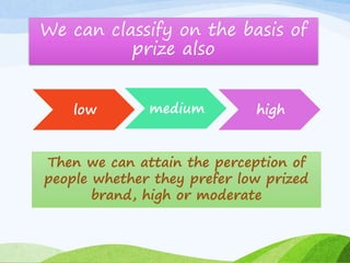 We can classify on the basis of 
prize also 
low medium high 
Then we can attain the perception of 
people whether they prefer low prized 
brand, high or moderate 
 