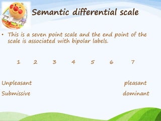 Semantic differential scale 
• This is a seven point scale and the end point of the 
scale is associated with bipolar labels. 
1 2 3 4 5 6 7 
Unpleasant pleasant 
Submissive dominant 
 