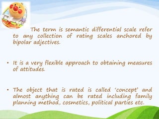 The term is semantic differential scale refer 
to any collection of rating scales anchored by 
bipolar adjectives. 
• It is a very flexible approach to obtaining measures 
of attitudes. 
• The object that is rated is called ‘concept’ and 
almost anything can be rated including family 
planning method, cosmetics, political parties etc. 
 