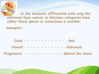 In the semantic differential scale only the 
extremes have names. In between categories have 
either blank spaces or sometimes a number. 
examples:- 
Good - - - - - - - - - - - - - bad 
Honest - - - - - - - - - - - -dishonest 
Progressive - - - - - - - - - - - behind the items. 
 