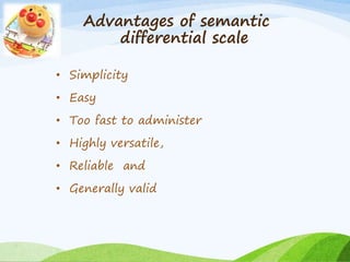 Advantages of semantic 
differential scale 
• Simplicity 
• Easy 
• Too fast to administer 
• Highly versatile, 
• Reliable and 
• Generally valid 
 