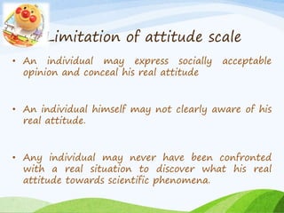 Limitation of attitude scale 
• An individual may express socially acceptable 
opinion and conceal his real attitude 
• An individual himself may not clearly aware of his 
real attitude. 
• Any individual may never have been confronted 
with a real situation to discover what his real 
attitude towards scientific phenomena. 
 