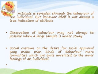 Attitude is revealed through the behaviour of 
the individual. But behavior itself is not always a 
true indication of attitude 
• Observation of behaviour may not always be 
possible when a large sample is under study 
• Social customs or the desire for social approval 
may make man kinds of behaviour mere 
formalities which are quite unrelated to the inner 
feelings of an individual. 
• 
 