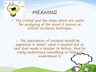 MEANING 
• The critical and the steps which are useful 
for analyzing of the event is known as 
critical incidence technique. 
• The description of incident should be 
explained in detail, what a student did or 
said that made a teacher to believe, that he 
really understand something or failed to 
understand it. 
 