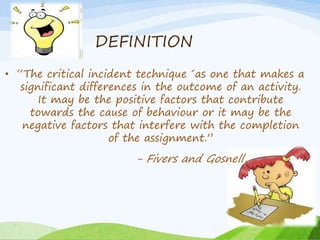 DEFINITION 
• “The critical incident technique ´as one that makes a 
significant differences in the outcome of an activity. 
It may be the positive factors that contribute 
towards the cause of behaviour or it may be the 
negative factors that interfere with the completion 
of the assignment.” 
- Fivers and Gosnell, 
 