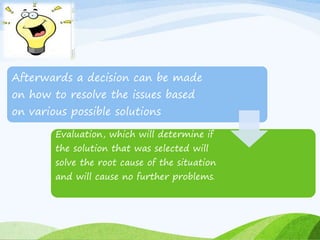 Afterwards a decision can be made 
on how to resolve the issues based 
on various possible solutions 
Evaluation, which will determine if 
the solution that was selected will 
solve the root cause of the situation 
and will cause no further problems. 
 
