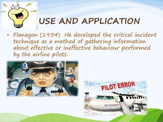 USE AND APPLICATION 
• Flanagon (1954) He developed the critical incident 
technique as a method of gathering information 
about effective or ineffective behaviour performed 
by the airline pilots. 
 
