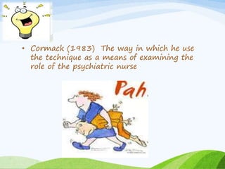 • Cormack (1983) The way in which he use 
the technique as a means of examining the 
role of the psychiatric nurse 
 