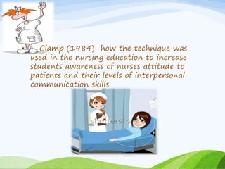 • Clamp (1984) how the technique was 
used in the nursing education to increase 
students awareness of nurses attitude to 
patients and their levels of interpersonal 
communication skills 
 