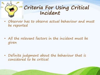 Criteria For Using Critical 
Incident 
• Observer has to observe actual behaviour and must 
be reported 
• All the relevant factors in the incident must be 
given 
• Definite judgment about the behaviour that is 
considered to be critical 
 