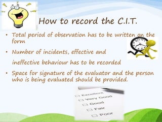 How to record the C.I.T. 
• Total period of observation has to be written on the 
form 
• Number of incidents, effective and 
ineffective behaviour has to be recorded 
• Space for signature of the evaluator and the person 
who is being evaluated should be provided. 
 