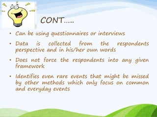 CONT….. 
• Can be using questionnaires or interviews 
• Data is collected from the respondents 
perspective and in his/her own words 
• Does not force the respondents into any given 
framework 
• Identifies even rare events that might be missed 
by other methods which only focus on common 
and everyday events 
 