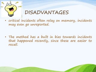 DISADVANTAGES 
• critical incidents often relay on memory, incidents 
may even go unreported. 
• The method has a built in bias towards incidents 
that happened recently, since these are easier to 
recall. 
 