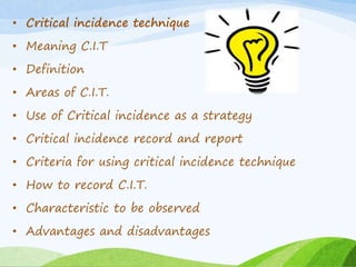 • Critical incidence technique 
• Meaning C.I.T 
• Definition 
• Areas of C.I.T. 
• Use of Critical incidence as a strategy 
• Critical incidence record and report 
• Criteria for using critical incidence technique 
• How to record C.I.T. 
• Characteristic to be observed 
• Advantages and disadvantages 
 