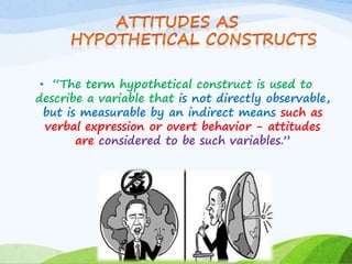 • “The term hypothetical construct is used to 
describe a variable that is not directly observable, 
but is measurable by an indirect means such as 
verbal expression or overt behavior - attitudes 
are considered to be such variables.” 
 