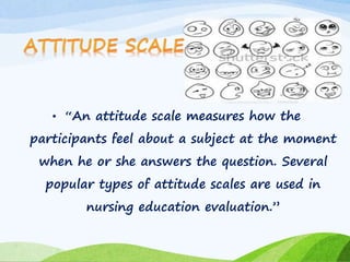 • “An attitude scale measures how the 
participants feel about a subject at the moment 
when he or she answers the question. Several 
popular types of attitude scales are used in 
nursing education evaluation.” 
 