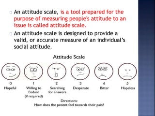 An attitude scale, is a tool prepared for the
purpose of measuring people's attitude to an
issue is called attitude scale.
An attitude scale is designed to provide a
valid, or accurate measure of an individual’s
social attitude.
 