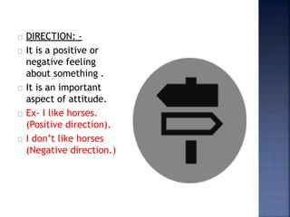 DIRECTION: -
It is a positive or
negative feeling
about something .
It is an important
aspect of attitude.
Ex- I like horses.
(Positive direction).
I don’t like horses
(Negative direction.)
 