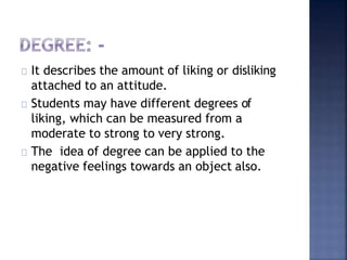 It describes the amount of liking or disliking
attached to an attitude.
Students may have different degrees of
liking, which can be measured from a
moderate to strong to very strong.
The idea of degree can be applied to the
negative feelings towards an object also.
 