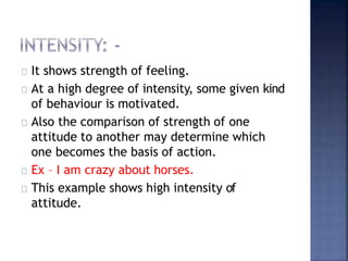 It shows strength of feeling.
At a high degree of intensity, some given kind
of behaviour is motivated.
Also the comparison of strength of one
attitude to another may determine which
one becomes the basis of action.
Ex – I am crazy about horses.
This example shows high intensity of
attitude.
 
