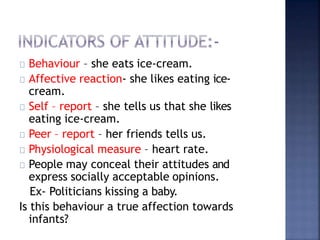 Behaviour – she eats ice-cream.
Affective reaction- she likes eating ice-
cream.
Self – report – she tells us that she likes
eating ice-cream.
Peer – report – her friends tells us.
Physiological measure – heart rate.
People may conceal their attitudes and
express socially acceptable opinions.
Ex- Politicians kissing a baby.
Is this behaviour a true affection towards
infants?
 