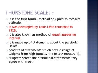 It is the first formal method designed to measure
attitude.
It was developed by Louis Leon thurstone in
1928.
It is also known as method of equal appearing
interval.
It is made up of statements about the particular
issues.
consists of statements which have a range of
weights from high (usually 11) to low (usually 1).
Subjects select the attitudinal statements they
agree with most.
 