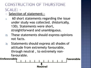 Selection of statement:-
1) 60 short statements regarding the issue
under study was collected. (historically,
130). Statements were short,
straightforward and unambiguous.
2) These statements should express opinions
not facts.
3) Statements should express all shades of
attitude from extremely favourable,
through neutral , to extremely non-
favourable.
 